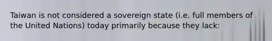 Taiwan is not considered a sovereign state (i.e. full members of the United Nations) today primarily because they lack: