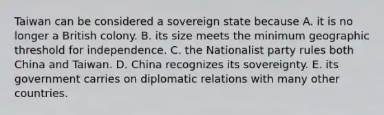 Taiwan can be considered a sovereign state because A. it is no longer a British colony. B. its size meets the minimum geographic threshold for independence. C. the Nationalist party rules both China and Taiwan. D. China recognizes its sovereignty. E. its government carries on diplomatic relations with many other countries.