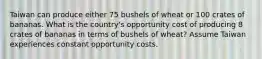 Taiwan can produce either 75 bushels of wheat or 100 crates of bananas. What is the country's opportunity cost of producing 8 crates of bananas in terms of bushels of wheat? Assume Taiwan experiences constant opportunity costs.