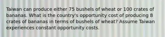 Taiwan can produce either 75 bushels of wheat or 100 crates of bananas. What is the country's opportunity cost of producing 8 crates of bananas in terms of bushels of wheat? Assume Taiwan experiences constant opportunity costs.