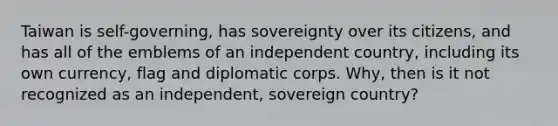 Taiwan is self-governing, has sovereignty over its citizens, and has all of the emblems of an independent country, including its own currency, flag and diplomatic corps. Why, then is it not recognized as an independent, sovereign country?