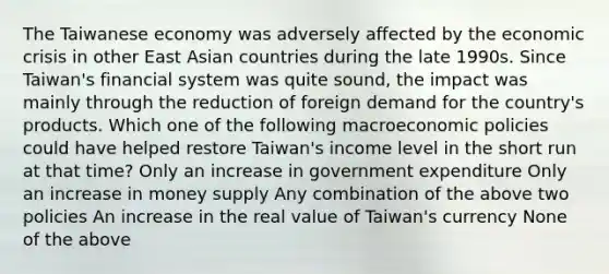 The Taiwanese economy was adversely affected by the economic crisis in other East Asian countries during the late 1990s. Since Taiwan's financial system was quite sound, the impact was mainly through the reduction of foreign demand for the country's products. Which one of the following macroeconomic policies could have helped restore Taiwan's income level in the short run at that time? Only an increase in government expenditure Only an increase in money supply Any combination of the above two policies An increase in the real value of Taiwan's currency None of the above