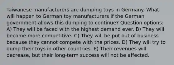 Taiwanese manufacturers are dumping toys in Germany. What will happen to German toy manufacturers if the German government allows this dumping to continue? Question options: A) They will be faced with the highest demand ever. B) They will become more competitive. C) They will be put out of business because they cannot compete with the prices. D) They will try to dump their toys in other countries. E) Their revenues will decrease, but their long-term success will not be affected.