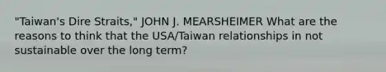 "Taiwan's Dire Straits," JOHN J. MEARSHEIMER What are the reasons to think that the USA/Taiwan relationships in not sustainable over the long term?