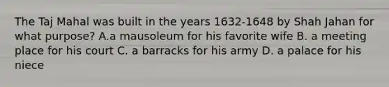 The Taj Mahal was built in the years 1632-1648 by Shah Jahan for what purpose? A.a mausoleum for his favorite wife B. a meeting place for his court C. a barracks for his army D. a palace for his niece