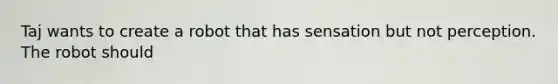 Taj wants to create a robot that has sensation but not perception. The robot should