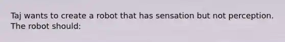 Taj wants to create a robot that has sensation but not perception. The robot should: