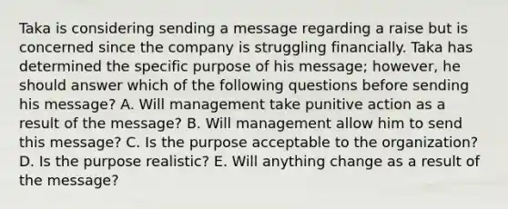 Taka is considering sending a message regarding a raise but is concerned since the company is struggling financially. Taka has determined the specific purpose of his​ message; however, he should answer which of the following questions before sending his​ message? A. Will management take punitive action as a result of the​ message? B. Will management allow him to send this​ message? C. Is the purpose acceptable to the​ organization? D. Is the purpose​ realistic? E. Will anything change as a result of the​ message?