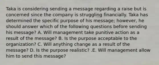 Taka is considering sending a message regarding a raise but is concerned since the company is struggling financially. Taka has determined the specific purpose of his​ message; however, he should answer which of the following questions before sending his​ message? A. Will management take punitive action as a result of the​ message? B. Is the purpose acceptable to the​ organization? C. Will anything change as a result of the​ message? D. Is the purpose​ realistic? .E. Will management allow him to send this​ message?