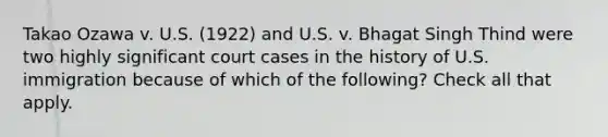 Takao Ozawa v. U.S. (1922) and U.S. v. Bhagat Singh Thind were two highly significant court cases in the history of U.S. immigration because of which of the following? Check all that apply.