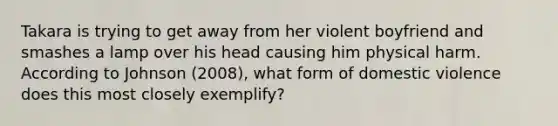 Takara is trying to get away from her violent boyfriend and smashes a lamp over his head causing him physical harm. According to Johnson (2008), what form of domestic violence does this most closely exemplify?