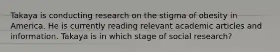 Takaya is conducting research on the stigma of obesity in America. He is currently reading relevant academic articles and information. Takaya is in which stage of social research?