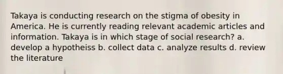 Takaya is conducting research on the stigma of obesity in America. He is currently reading relevant academic articles and information. Takaya is in which stage of social research? a. develop a hypotheiss b. collect data c. analyze results d. review the literature