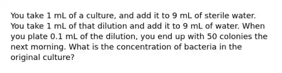 You take 1 mL of a culture, and add it to 9 mL of sterile water. You take 1 mL of that dilution and add it to 9 mL of water. When you plate 0.1 mL of the dilution, you end up with 50 colonies the next morning. What is the concentration of bacteria in the original culture?