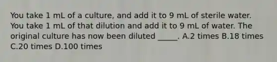 You take 1 mL of a culture, and add it to 9 mL of sterile water. You take 1 mL of that dilution and add it to 9 mL of water. The original culture has now been diluted _____. A.2 times B.18 times C.20 times D.100 times