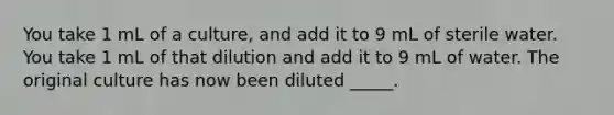 You take 1 mL of a culture, and add it to 9 mL of sterile water. You take 1 mL of that dilution and add it to 9 mL of water. The original culture has now been diluted _____.