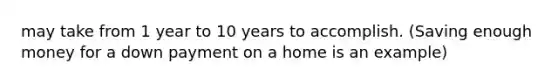 may take from 1 year to 10 years to accomplish. (Saving enough money for a down payment on a home is an example)