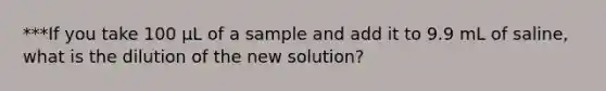 ***If you take 100 µL of a sample and add it to 9.9 mL of saline, what is the dilution of the new solution?