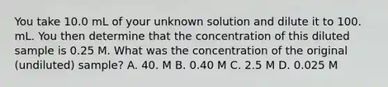 You take 10.0 mL of your unknown solution and dilute it to 100. mL. You then determine that the concentration of this diluted sample is 0.25 M. What was the concentration of the original (undiluted) sample? A. 40. M B. 0.40 M C. 2.5 M D. 0.025 M