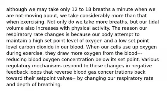 although we may take only 12 to 18 breaths a minute when we are not moving about, we take considerably more than that when exercising. Not only do we take more breaths, but our tidal volume also increases with physical activity. The reason our respiratory rate changes is because our body attempt to maintain a high set point level of oxygen and a low set point level carbon dioxide in our blood. When our cells use up oxygen during exercise, they draw more oxygen from the blood--- reducing blood oxygen concentration below its set point. Various regulatory mechanisms respond to these changes in negative feedback loops that reverse blood gas concentrations back toward their setpoint valves-- by changing our respiratory rate and depth of breathing.