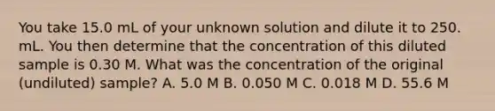 You take 15.0 mL of your unknown solution and dilute it to 250. mL. You then determine that the concentration of this diluted sample is 0.30 M. What was the concentration of the original (undiluted) sample? A. 5.0 M B. 0.050 M C. 0.018 M D. 55.6 M