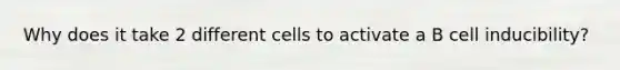 Why does it take 2 different cells to activate a B cell inducibility?