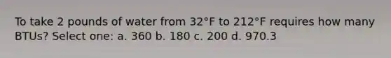 To take 2 pounds of water from 32°F to 212°F requires how many BTUs? Select one: a. 360 b. 180 c. 200 d. 970.3