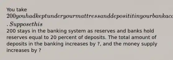 You take 200 you had kept under your mattress and deposit it in your bank account. Suppose this200 stays in the banking system as reserves and banks hold reserves equal to 20 percent of deposits. The total amount of deposits in the banking increases by ?, and the money supply increases by ?