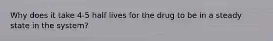 Why does it take 4-5 half lives for the drug to be in a steady state in the system?