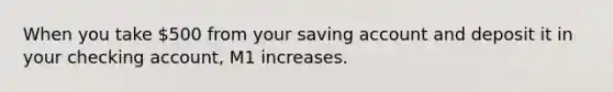 When you take 500 from your saving account and deposit it in your checking account, M1 increases.