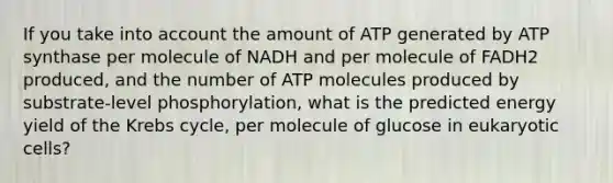 If you take into account the amount of ATP generated by ATP synthase per molecule of NADH and per molecule of FADH2 produced, and the number of ATP molecules produced by substrate-level phosphorylation, what is the predicted energy yield of the Krebs cycle, per molecule of glucose in eukaryotic cells?