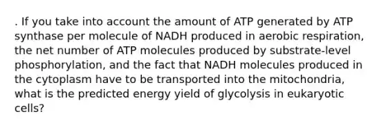 . If you take into account the amount of ATP generated by ATP synthase per molecule of NADH produced in aerobic respiration, the net number of ATP molecules produced by substrate-level phosphorylation, and the fact that NADH molecules produced in the cytoplasm have to be transported into the mitochondria, what is the predicted energy yield of glycolysis in eukaryotic cells?