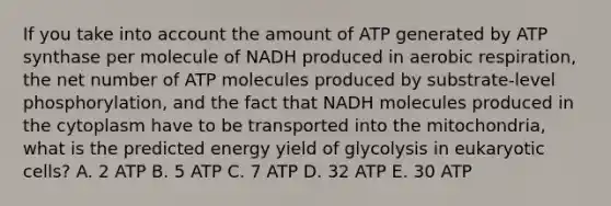 If you take into account the amount of ATP generated by ATP synthase per molecule of NADH produced in <a href='https://www.questionai.com/knowledge/kyxGdbadrV-aerobic-respiration' class='anchor-knowledge'>aerobic respiration</a>, the net number of ATP molecules produced by substrate-level phosphorylation, and the fact that NADH molecules produced in the cytoplasm have to be transported into the mitochondria, what is the predicted energy yield of glycolysis in <a href='https://www.questionai.com/knowledge/kb526cpm6R-eukaryotic-cells' class='anchor-knowledge'>eukaryotic cells</a>? A. 2 ATP B. 5 ATP C. 7 ATP D. 32 ATP E. 30 ATP