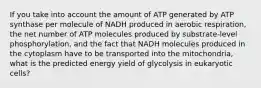 If you take into account the amount of ATP generated by ATP synthase per molecule of NADH produced in aerobic respiration, the net number of ATP molecules produced by substrate-level phosphorylation, and the fact that NADH molecules produced in the cytoplasm have to be transported into the mitochondria, what is the predicted energy yield of glycolysis in eukaryotic cells?