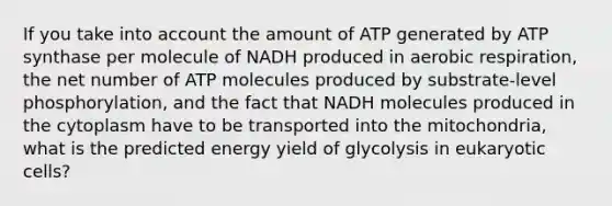 If you take into account the amount of ATP generated by ATP synthase per molecule of NADH produced in aerobic respiration, the net number of ATP molecules produced by substrate-level phosphorylation, and the fact that NADH molecules produced in the cytoplasm have to be transported into the mitochondria, what is the predicted energy yield of glycolysis in eukaryotic cells?