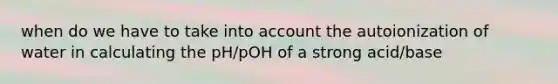 when do we have to take into account the autoionization of water in calculating the pH/pOH of a strong acid/base