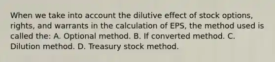 When we take into account the dilutive effect of stock options, rights, and warrants in the calculation of EPS, the method used is called the: A. Optional method. B. If converted method. C. Dilution method. D. Treasury stock method.