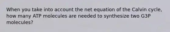 When you take into account the net equation of the Calvin cycle, how many ATP molecules are needed to synthesize two G3P molecules?