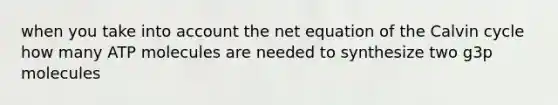 when you take into account the net equation of the Calvin cycle how many ATP molecules are needed to synthesize two g3p molecules