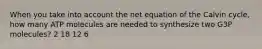 When you take into account the net equation of the Calvin cycle, how many ATP molecules are needed to synthesize two G3P molecules? 2 18 12 6