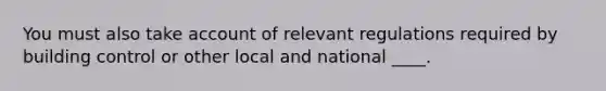 You must also take account of relevant regulations required by building control or other local and national ____.