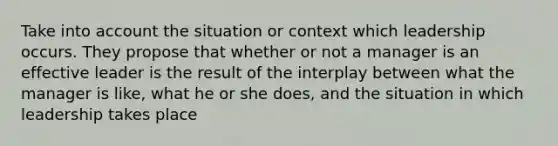 Take into account the situation or context which leadership occurs. They propose that whether or not a manager is an effective leader is the result of the interplay between what the manager is like, what he or she does, and the situation in which leadership takes place