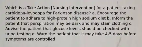 Which is a Take Action [Nursing Intervention] for a patient taking carbidopa-levodopa for Parkinson disease? a. Encourage the patient to adhere to high-protein high sodium diet b. Inform the patient that perspiration may be dark and may stain clothing c. Advise the patient that glucose levels should be checked with urine testing d. Warn the patient that it may take 4-5 days before symptoms are controlled