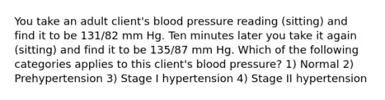 You take an adult client's blood pressure reading (sitting) and find it to be 131/82 mm Hg. Ten minutes later you take it again (sitting) and find it to be 135/87 mm Hg. Which of the following categories applies to this client's blood pressure? 1) Normal 2) Prehypertension 3) Stage I hypertension 4) Stage II hypertension