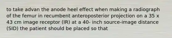 to take advan the anode heel effect when making a radiograph of the femur in recumbent anteroposterior projection on a 35 x 43 cm image receptor (IR) at a 40- inch source-image distance (SID) the patient should be placed so that