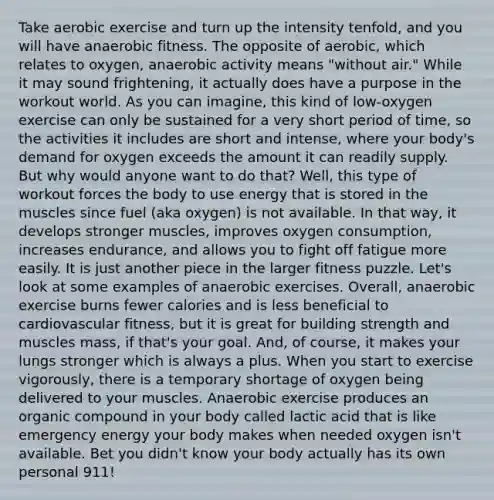 Take aerobic exercise and turn up the intensity tenfold, and you will have anaerobic fitness. The opposite of aerobic, which relates to oxygen, anaerobic activity means "without air." While it may sound frightening, it actually does have a purpose in the workout world. As you can imagine, this kind of low-oxygen exercise can only be sustained for a very short period of time, so the activities it includes are short and intense, where your body's demand for oxygen exceeds the amount it can readily supply. But why would anyone want to do that? Well, this type of workout forces the body to use energy that is stored in the muscles since fuel (aka oxygen) is not available. In that way, it develops stronger muscles, improves oxygen consumption, increases endurance, and allows you to fight off fatigue more easily. It is just another piece in the larger fitness puzzle. Let's look at some examples of anaerobic exercises. Overall, anaerobic exercise burns fewer calories and is less beneficial to cardiovascular fitness, but it is great for building strength and muscles mass, if that's your goal. And, of course, it makes your lungs stronger which is always a plus. When you start to exercise vigorously, there is a temporary shortage of oxygen being delivered to your muscles. Anaerobic exercise produces an organic compound in your body called lactic acid that is like emergency energy your body makes when needed oxygen isn't available. Bet you didn't know your body actually has its own personal 911!