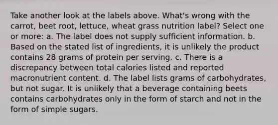 Take another look at the labels above. What's wrong with the carrot, beet root, lettuce, wheat grass nutrition label? Select one or more: a. The label does not supply sufficient information. b. Based on the stated list of ingredients, it is unlikely the product contains 28 grams of protein per serving. c. There is a discrepancy between total calories listed and reported macronutrient content. d. The label lists grams of carbohydrates, but not sugar. It is unlikely that a beverage containing beets contains carbohydrates only in the form of starch and not in the form of simple sugars.