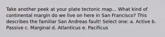 Take another peek at your plate tectonic map... What kind of continental margin do we live on here in San Francisco? This describes the familiar San Andreas fault! Select one: a. Active b. Passive c. Marginal d. Atlanticus e. Pacificus