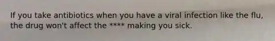 If you take antibiotics when you have a viral infection like the flu, the drug won't affect the **** making you sick.