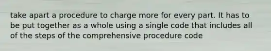 take apart a procedure to charge more for every part. It has to be put together as a whole using a single code that includes all of the steps of the comprehensive procedure code